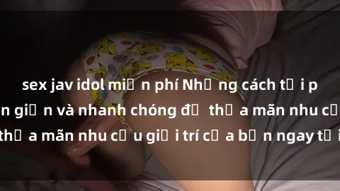 sex jav idol miễn phí Những cách tải phim sex về máy đơn giản và nhanh chóng để thỏa mãn nhu cầu giải trí của bạn ngay tại nhà