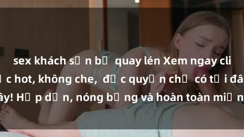 sex khách sạn bị quay lén Xem ngay clip sex không che cực hot, không che,  độc quyền chỉ có tại đây! Hấp dẫn, nóng bỏng và hoàn toàn miễn phí, không thể bỏ qua!