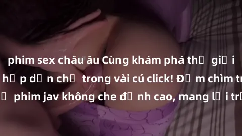 phim sex châu âu Cùng khám phá thế giới jav không che siêu hấp dẫn chỉ trong vài cú click! Đắm chìm trong những bộ phim jav không che đỉnh cao, mang lại trải nghiệm thú vị và đầy kích thích.