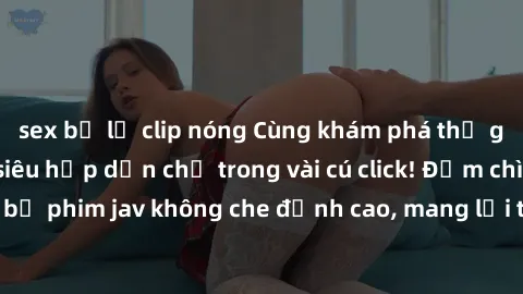 sex bị lộ clip nóng Cùng khám phá thế giới jav không che siêu hấp dẫn chỉ trong vài cú click! Đắm chìm trong những bộ phim jav không che đỉnh cao, mang lại trải nghiệm thú vị và đầy kích thích.