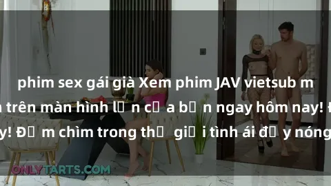 phim sex gái già Xem phim JAV vietsub mới nhất và hấp dẫn trên màn hình lớn của bạn ngay hôm nay! Đắm chìm trong thế giới tình ái đầy nóng bỏng và kích thích.