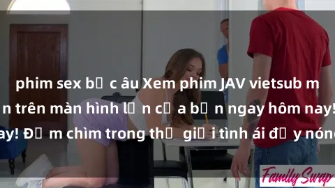 phim sex bắc âu Xem phim JAV vietsub mới nhất và hấp dẫn trên màn hình lớn của bạn ngay hôm nay! Đắm chìm trong thế giới tình ái đầy nóng bỏng và kích thích.