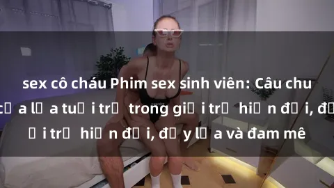sex cô cháu Phim sex sinh viên: Câu chuyện nóng bỏng của lứa tuổi trẻ trong giới trẻ hiện đại, đầy lửa và đam mê