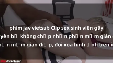phim jav vietsub Clip sex sinh viên gây sốt mạng xã hội: Tuyên bố không chấp nhận phần mềm gián điệp, đòi xóa hình ảnh trên internet