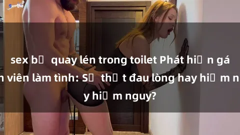 sex bị quay lén trong toilet Phát hiện gái sinh viên làm tình: Sự thật đau lòng hay hiểm nguy?