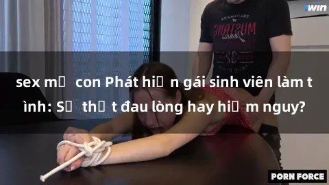 sex mẹ con Phát hiện gái sinh viên làm tình: Sự thật đau lòng hay hiểm nguy?
