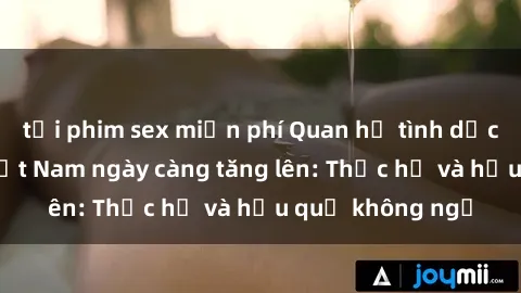 tải phim sex miễn phí Quan hệ tình dục của nữ sinh Việt Nam ngày càng tăng lên: Thực hư và hậu quả không ngờ
