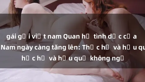 gái gọi việt nam Quan hệ tình dục của nữ sinh Việt Nam ngày càng tăng lên: Thực hư và hậu quả không ngờ