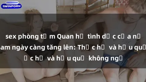 sex phòng tắm Quan hệ tình dục của nữ sinh Việt Nam ngày càng tăng lên: Thực hư và hậu quả không ngờ