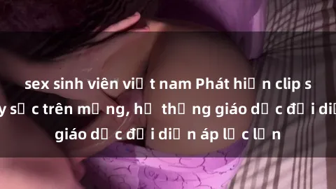 sex sinh viên việt nam Phát hiện clip sex nữ sinh gây sốc trên mạng, hệ thống giáo dục đối diện áp lực lớn