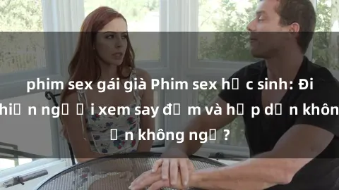 phim sex gái già Phim sex học sinh: Điều gì khiến người xem say đắm và hấp dẫn không ngờ?