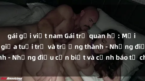 gái gọi việt nam Gái trẻ quan hệ: Mối quan hệ khác biệt giữa tuổi trẻ và trưởng thành - Những điều cần biết và cảnh báo từ chuyên gia