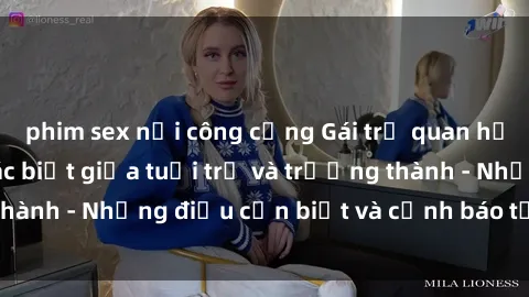 phim sex nơi công cộng Gái trẻ quan hệ: Mối quan hệ khác biệt giữa tuổi trẻ và trưởng thành - Những điều cần biết và cảnh báo từ chuyên gia