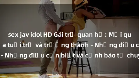 sex jav idol HD Gái trẻ quan hệ: Mối quan hệ khác biệt giữa tuổi trẻ và trưởng thành - Những điều cần biết và cảnh báo từ chuyên gia