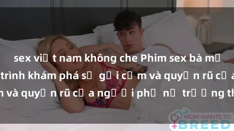 sex việt nam không che Phim sex bà mẹ nóng bỏng: Hành trình khám phá sự gợi cảm và quyến rũ của người phụ nữ trưởng thành.
