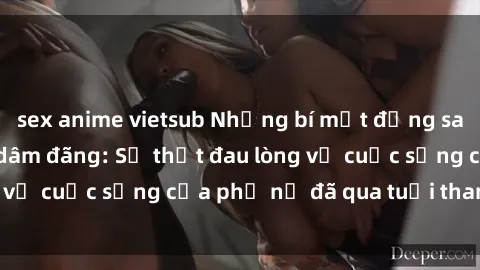 sex anime vietsub Những bí mật đằng sau vẻ ngoài gái già dâm đãng: Sự thật đau lòng về cuộc sống của phụ nữ đã qua tuổi thanh xuân