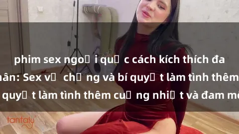 phim sex ngoại quốc cách kích thích đam mê trong hôn nhân: Sex vợ chồng và bí quyết làm tình thêm cuồng nhiệt và đam mê