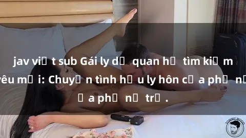 jav việt sub Gái ly dị quan hệ tìm kiếm tình yêu mới: Chuyện tình hậu ly hôn của phụ nữ trẻ.