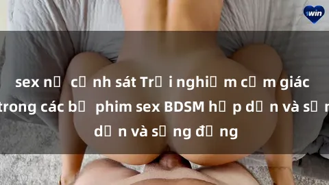 sex nữ cảnh sát Trải nghiệm cảm giác mới lạ trong các bộ phim sex BDSM hấp dẫn và sống động