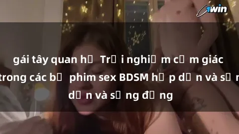 gái tây quan hệ Trải nghiệm cảm giác mới lạ trong các bộ phim sex BDSM hấp dẫn và sống động