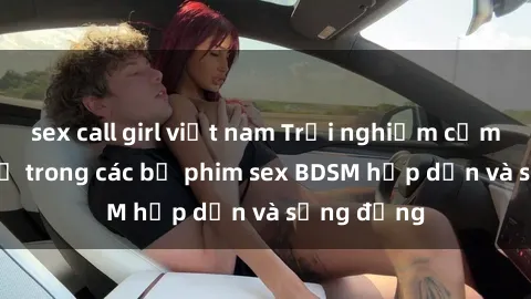 sex call girl việt nam Trải nghiệm cảm giác mới lạ trong các bộ phim sex BDSM hấp dẫn và sống động