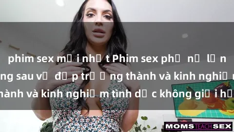 phim sex mới nhất Phim sex phụ nữ lớn tuổi: Sức hút đằng sau vẻ đẹp trưởng thành và kinh nghiệm tình dục không giới hạn