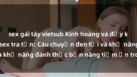 sex gái tây vietsub Kinh hoàng và đầy kích thích với phim sex tra tấn: Câu chuyện đen tối và khả năng đánh thức bản năng tiềm ẩn trong con người