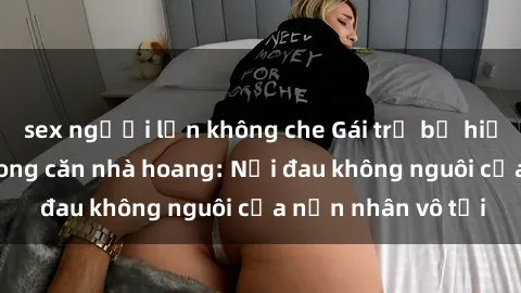 sex người lớn không che Gái trẻ bị hiếp dâm bạo lực trong căn nhà hoang: Nỗi đau không nguôi của nạn nhân vô tội