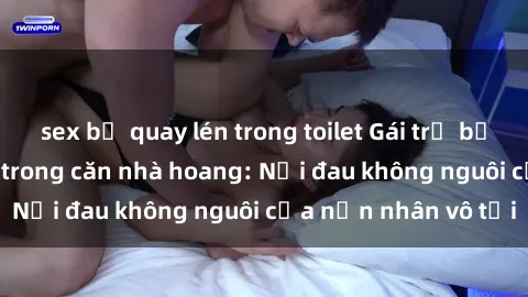 sex bị quay lén trong toilet Gái trẻ bị hiếp dâm bạo lực trong căn nhà hoang: Nỗi đau không nguôi của nạn nhân vô tội