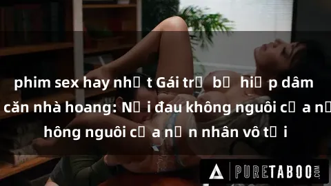 phim sex hay nhất Gái trẻ bị hiếp dâm bạo lực trong căn nhà hoang: Nỗi đau không nguôi của nạn nhân vô tội