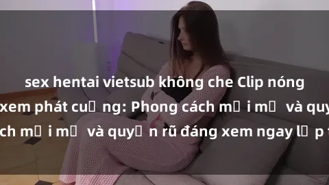 sex hentai vietsub không che Clip nóng BDSM khiến người xem phát cuồng: Phong cách mới mẻ và quyến rũ đáng xem ngay lập tức!
