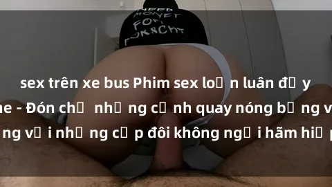 sex trên xe bus Phim sex loạn luân đầy kích thích không che - Đón chờ những cảnh quay nóng bỏng với những cặp đôi không ngại hãm hiếp gia đình trong lòng