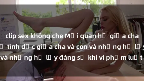 clip sex không che Mối quan hệ giữa cha và con: Sự thật về tình dục giữa cha và con và những hệ lụy đáng sợ khi vi phạm luật pháp.