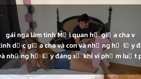 gái nga làm tình Mối quan hệ giữa cha và con: Sự thật về tình dục giữa cha và con và những hệ lụy đáng sợ khi vi phạm luật pháp.