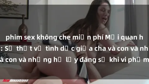 phim sex không che miễn phí Mối quan hệ giữa cha và con: Sự thật về tình dục giữa cha và con và những hệ lụy đáng sợ khi vi phạm luật pháp.