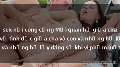 sex nơi công cộng Mối quan hệ giữa cha và con: Sự thật về tình dục giữa cha và con và những hệ lụy đáng sợ khi vi phạm luật pháp.