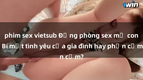 phim sex vietsub Động phòng sex mẹ con: Bí mật tình yêu của gia đình hay phản cảm?