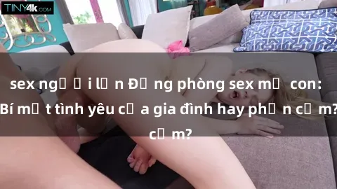 sex người lớn Động phòng sex mẹ con: Bí mật tình yêu của gia đình hay phản cảm?
