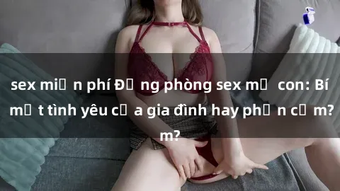 sex miễn phí Động phòng sex mẹ con: Bí mật tình yêu của gia đình hay phản cảm?