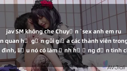 jav SM không che Chuyện `sex anh em ruột` - Đề cập đến quan hệ gần gũi giữa các thành viên trong gia đình, liệu nó có làm ảnh hưởng đến tình cảm gia đình hay không?