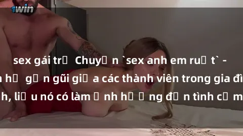sex gái trẻ Chuyện `sex anh em ruột` - Đề cập đến quan hệ gần gũi giữa các thành viên trong gia đình, liệu nó có làm ảnh hưởng đến tình cảm gia đình hay không?