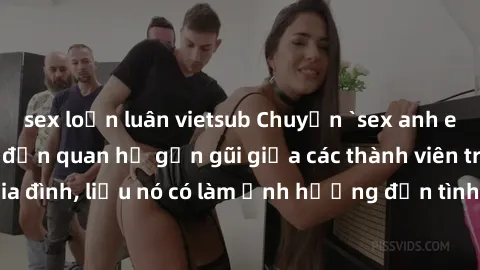 sex loạn luân vietsub Chuyện `sex anh em ruột` - Đề cập đến quan hệ gần gũi giữa các thành viên trong gia đình, liệu nó có làm ảnh hưởng đến tình cảm gia đình hay không?