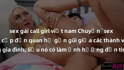 sex gái call girl việt nam Chuyện `sex anh em ruột` - Đề cập đến quan hệ gần gũi giữa các thành viên trong gia đình, liệu nó có làm ảnh hưởng đến tình cảm gia đình hay không?