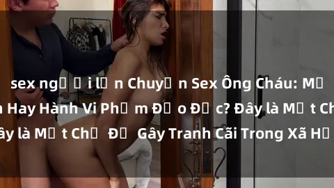 sex người lớn Chuyện Sex Ông Cháu: Mối Quan Hệ Gia Đình Hay Hành Vi Phạm Đạo Đức? Đây là Một Chủ Đề Gây Tranh Cãi Trong Xã Hội Hiện Nay.