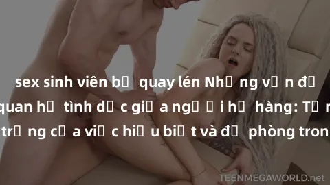sex sinh viên bị quay lén Những vấn đề đáng quan tâm về quan hệ tình dục giữa người họ hàng: Tầm quan trọng của việc hiểu biết và đề phòng trong việc tiếp xúc trong gia đình.