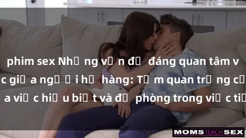 phim sex Những vấn đề đáng quan tâm về quan hệ tình dục giữa người họ hàng: Tầm quan trọng của việc hiểu biết và đề phòng trong việc tiếp xúc trong gia đình.