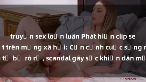truyện sex loạn luân Phát hiện clip sex quay lén hot nhất trên mạng xã hội: Cận cảnh cuộc sống riêng tư bị rò rỉ, scandal gây sốc khiến dân mạng không khỏi bàng hoàng
