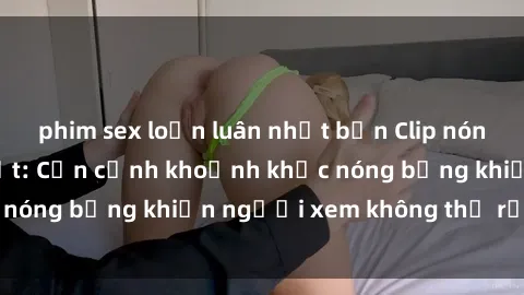 phim sex loạn luân nhật bản Clip nóng phòng tắm gây sốt: Cận cảnh khoảnh khắc nóng bỏng khiến người xem không thể rời mắt