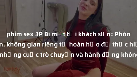 phim sex 3P Bí mật tại khách sạn: Phòng quay lén khép kín, không gian riêng tư hoàn hảo để thực hiện những cuộc trò chuyện và hành động không bị người khác phát hiện.