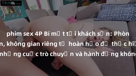 phim sex 4P Bí mật tại khách sạn: Phòng quay lén khép kín, không gian riêng tư hoàn hảo để thực hiện những cuộc trò chuyện và hành động không bị người khác phát hiện.
